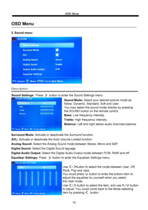 Page 17OSD Menu
15
2. Sound menu
Description
Sound Mode: Select your desired picture mode as
follow: Dynamic, Standard, Soft and User.
You may select the sound mode directly by pressing
the SOUND button on the remote control.
Bass:Low frequency intensity.
Treble:High frequency intensity.
Balance:Left and right stereo audio channels balance.
Surround Mode: Activate or deactivate the Surround function.
OSD Menu
Sound Settings:Press       button to enter the Sound Settings menu.
AVL: Activate or deactivate the...