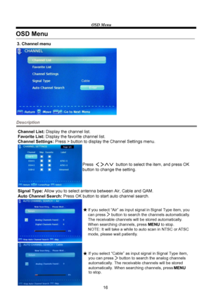 Page 18OSD Menu
16
Description
3. Channel menu
Channel List: Display the channel list.
Favorite List: Display the favorite channel list.
Channel Settings: Press > button to display the Channel Settings menu.
Signal Type: Allow you to select antenna between Air, Cable and QAM.
Auto Channel Search: Press OK button to start auto channel search.Press                   button to select the item, and press OK 
button to change the setting.
OSD Menu
If you select “Cable” as input signal in Signal Type item, 
you can...