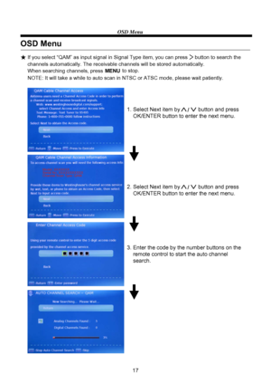 Page 19OSD Menu
17
OSD Menu
If you select “QAM” as input signal in Signal Type item, you can press     button to search the 
channels automatically. The receivable channels will be stored automatically. 
When searching channels, press MENU to stop.µ%
1. Select Next item by            button and press 
    OK/ENTER button to enter the next menu.
2. Select Next item by            button and press 
    OK/ENTER button to enter the next menu.
3. Enter the code by the number buttons on the
    remote control to...