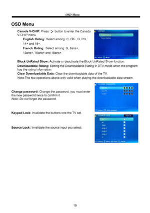 Page 21OSD Menu
19
OSD Menu
English Rating: Select among: C, C8+, G, PG, 
14+ and 18+.
French Rating: Select among: G, 8ans+, 
13ans+, 16ans+ and 18ans+. Canada V-CHIP: Press       button to enter the Canada 
V-CHIP menu.
Block UnRated Show: Activate or deactivate the Block UnRated Show function.
Downloadable Rating: Setting the Downloadable Rating in DTV mode when the program
has the rating information.
Clear Downloadable Data: Clear the downloadable data of the TV.
Change password: Change the password, you...