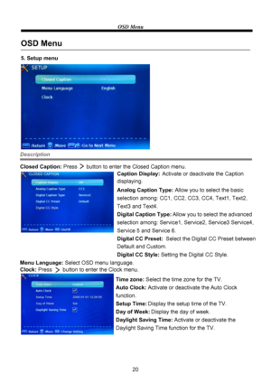 Page 22OSD Menu
20
Description
5. Setup menu
OSD Menu
Closed Caption: Press      button to enter the Closed Caption menu.
Caption Display: Activate or deactivate the Caption 
Analog Caption Type: Allow you to select the basic 
selection among: CC1, CC2, CC3, CC4, Text1, Text2, 
Digital Caption Type: Allow you to select the advanced 
selection among: Service1, Service2, Service3 Service4, 
Digital CC Preset: Select the Digital CC Preset between 
Digital CC Style: Setting the Digital CC Style.
Menu Language:...