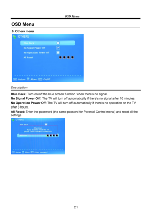 Page 2321
OSD Menu
6. Others menu
OSD Menu
Description
Blue Back: Turn on/off the blue screen function when there’s no signal.
No Signal Power Off: The TV will turn off automatically if there’s no signal after 10 minutes.
No Operation Power Off: The TV will turn off automatically if there’s no operation on the TV 
All Reset: Enter the password (the same passord for Parental Control menu) and reset all the  after 3 hours.
settings.
 