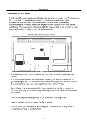 Page 97 Introduction
3. Instruction for Wall Mount
Dimensions for Mounting Hole Pattern 
A wall mount kit (purchased separately) would allow you to mount your Westinghouse
TV on the wall. For detailed information on installing the wall mount, refer 
to the instructions provided by the wall mount manufacturer. It is strongly 
recommended to contact a technician for professional assistance for wall mount 
installation. Westinghouse is not responsible for any damage to the product or injury 
to yourself or others...