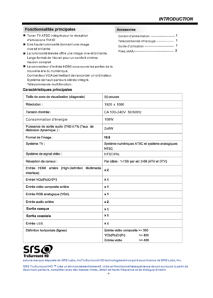 Page 19-4-Tuner TV ATSC intégré pour la réception 
d'émissions TVHD
Une haute luminosité donnant une image 
vive et brillante
La luminosité élevée offre une image vive et brillante.
Large format de l'écran pour un confort cinéma 
maison complet
Le connecteur d'entrée HDMI vous ouvre les portes de la 
nouvelle ère du numérique.
Connecteur VGA permettant de raccorder un ordinateur.
Système de haut-parleurs stéréo intégré. 
Télécommande multifonction.Cordon d'alimentation
Télécommande infrarouge...