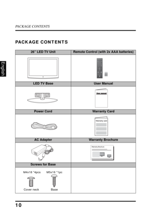 Page 14PACKAGE CONTENTS
10
English
PACKAGE CONTENTS
26” LED TV UnitRemote Control (with 2x AAA batteries)
LED TV BaseUser Manual
Power CordWarranty Card
AC AdapterWarranty Brochure
Screws for Base
FavoriteMTSZZ
ZC.C.
TV Video1 HDMI1 YPbPr1
PC Video2 HDMI2 YPbPr2ENTDA
B
C
VolInput
Ch Enter
RMT-11
M4x18 *4pcsM5x16 *1pc
Cover neck Base 