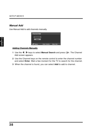 Page 42SETUP MENUS
38
English
Manual Add
Use Manual Add to add channels manually.
Adding Channels Manually
1  Use the  /  keys to select Manual Search and press  . The Channel 
Add screen appears.
2  Use the Channel keys on the remote control to enter the channel number 
and select Enter. Wait a few moment for the TV to search for the channel.
3  When the channel is found, you can select Add to add to channel.
Channel Add
_
Enter
:Select Enter: Confirm Menu: Exit 