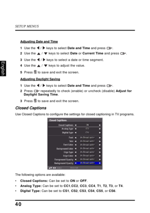 Page 44SETUP MENUS
40
English
Adjusting Date and Time
1  Use the  /  keys to select Date and Time and press  .
2  Use the  /  keys to select Date or Current Time and press .
3  Use the  /  keys to select a date or time segment.
4  Use the  /  keys to adjust the value.
5  Press  to save and exit the screen.
Adjusting Daylight Saving
1  Use the  /  keys to select Date and Time and press  .
2  Press  repeatedly to check (enable) or uncheck (disable) Adjust for Daylight Saving Time.
3  Press  to save and exit the...