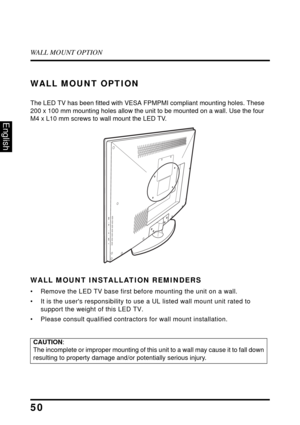Page 54WALL MOUNT OPTION
50
English
WALL MOUNT OPTION
The LED TV has been fitted with VESA FPMPMI compliant mounting holes. These 
200 x 100 mm mounting holes allow the unit to be mounted on a wall. Use the four 
M4 x L10 mm screws to wall mount the LED TV.
WALL MOUNT INSTALLATION REMINDERS
• Remove the LED TV base first before mounting the unit on a wall. 
• It is the users responsibility to use a UL listed wall mount unit rated to 
support the weight of this LED TV.
• Please consult qualified contractors for...