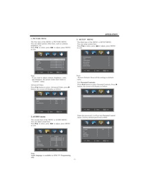Page 12-11-
OPERATION
The first item of the MENU is PICTURE MENU.
You can adjust picture effect here, such as contrast,
brightness, etc.
Press to select, press to adjust, press MENU
to exit.
1. PICTURE MENU
2.AUDIO menu
The second item of the MENU is AUDIO MENU.
You can adjust sound here.
Press to select, press to adjust, press MENU
to exit.
3.  SETUP MENU
The third item of the MENU is SETUP MENU.
You can setup system here.
Press to select, press to adjust, press MENU
to exit.
Note:
Restore Default: Reset all...
