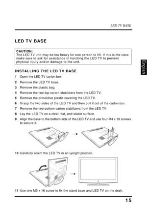 Page 19LED TV BASE
15
English
LED TV BASE
INSTALLING THE LED TV BASE
1Open the LED TV carton box.
2Remove the LED TV base.
3 Remove the 
 plastic bag.
4 Remove 
 the two top carton stabilizers from the LED TV.
5 Remove 
 the protective plastic covering the LED TV.
6 Grasp the two sides 
 of the LED TV and then pull it  out of the carton box.
7 Remove 
 the two bottom carton stabilizers from the LED TV.
8 La
y the LED TV on a clear, flat, and stable surface.
9Align the base to the bottom side 
 of the LED TV and...