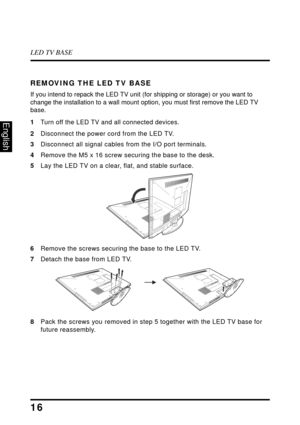 Page 20LED TV BASE
16
English
REMOVING THE LED TV BASE
If you intend to repack the LED TV unit (for shipping or storage) or you want to 
change the installation to a wall mount option, you must first remove the LED TV 
base.
1
Turn off the LED TV and all connected devices.
2Disconnect the power cord from the LED TV.
3 Disconnect 
 all signal cables from the I/O port terminals.
4 Remove the 
 M5 x 16 screw securing the base to the desk.
5 La
y the LED TV on a clear, flat, and stable surface.
6Remove the 
 screws...
