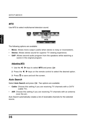 Page 40SETUP MENUS
36
English
MTS
Use MTS to select multichannel television sound.
The following options are available:
•Mono : 
Allows mono output (useful when stereo is noisy or inconsistent).
•Stereo : Allows 
 stereo sound for superior TV viewing experience.
• SAP : Allows secon
 d audio program from the speakers while watching a 
scene in the original program.
Adjusting MTS
1  Use the  /  keys to select MTS and press  .
2   Press the   /  keys on the remote control to select the desired option.
3   Pres
s...