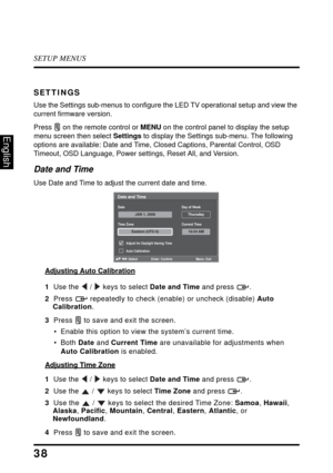 Page 42SETUP MENUS
38
English
SETTINGS
Use the Settings sub-menus to configure the LED TV operational setup and view the 
current firmware version.
Press   on the remote control or  MENU 
 on the control panel to display the setup 
menu screen then select  Settings to di
 splay the Settings sub-menu. The following 
options are available: Date and Time, Clo sed Captions, Parental Control, OSD 
Timeout, OSD Language, Power settings, Reset All, and Version.
Date and Time
Use Date and Time to adjust the current...
