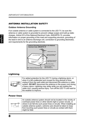 Page 12IMPORTANT INFORMATION
8
English
ANTENNA INSTALLATION SAFETY
Outdoor Antenna Grounding
If an outside antenna or cable system is connected to the LED TV, be sure the 
antenna or cable system is grounded to prevent voltage surges and built-up static 
charges. Article 810 of the National Electrical Code, ANS/NFPA 70, provides 
information on proper grounding of the mast and supporting structure, grounding of 
the lead-in wire to an antenna discharge unit, connection to grounding electrodes, 
and requirements...
