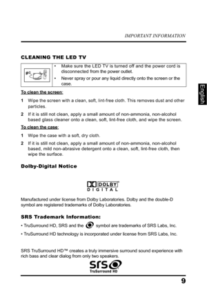 Page 13IMPORTANT INFORMATION
9
English
CLEANING THE LED TV
To clean the screen:
1Wipe the screen with a clean, soft, lint-free cloth. This removes dust and other 
particles.
2If it is still not clean, apply a small amount of non-ammonia, non-alcohol 
based glass cleaner onto a clean, soft, lint-free cloth, and wipe the screen.
To clean the case:
1Wipe the case with a soft, dry cloth.
2If it is still not clean, apply a small amount of non-ammonia, non-alcohol 
based, mild non-abrasive detergent onto a clean,...