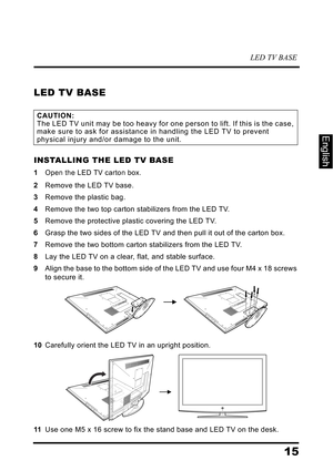 Page 19LED TV BASE
15
English
LED TV BASE
INSTALLING THE LED TV BASE
1Open the LED TV carton box.
2Remove the LED TV base.
3Remove the plastic bag.
4Remove the two top carton stabilizers from the LED TV.
5Remove the protective plastic covering the LED TV.
6Grasp the two sides of the LED TV and then pull it out of the carton box.
7Remove the two bottom carton stabilizers from the LED TV.
8Lay the LED TV on a clear, flat, and stable surface.
9Align the base to the bottom side of the LED TV and use four M4 x 18...