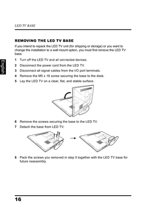 Page 20LED TV BASE
16
English
REMOVING THE LED TV BASE
If you intend to repack the LED TV unit (for shipping or storage) or you want to 
change the installation to a wall mount option, you must first remove the LED TV 
base.
1Turn off the LED TV and all connected devices.
2Disconnect the power cord from the LED TV.
3Disconnect all signal cables from the I/O port terminals.
4Remove the M5 x 16 screw securing the base to the desk.
5Lay the LED TV on a clear, flat, and stable surface.
6Remove the screws securing...