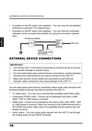 Page 22EXTERNAL DEVICE CONNECTIONS
18
English
• A position on the RF switch (not supplied) – You can view all unscrambled 
channels by using the TVs channel keys.
• B position on the RF switch (not supplied) – You can view the scrambled 
channels via the converter/descrambler by using the converters channel 
keys.
EXTERNAL DEVICE CONNECTIONS
You can enjoy picture and sound by connecting various audio-video devices to the 
terminals located on the rear and side I/O panels of the LED TV.
• TV cable input – You...