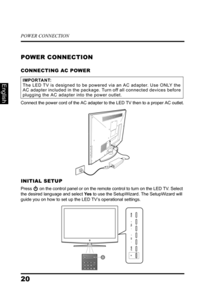 Page 24POWER CONNECTION
20
English
POWER CONNECTION
CONNECTING AC POWER
Connect the power cord of the AC adapter to the LED TV then to a proper AC outlet.
INITIAL SETUP
Press  on the control panel or on the remote control to turn on the LED TV. Select 
the desired language and select Ye s to use the SetupWizard. The SetupWizard will 
guide you on how to set up the LED TV’s operational settings.
IMPORTANT:The LED TV is designed to be powered via an AC adapter. Use ONLY the 
AC adapter included in the package....