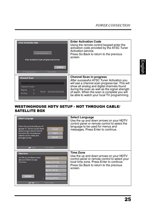 Page 29POWER CONNECTION
25
English
WESTINGHOUSE HDTV SETUP - NOT THROUGH CABLE/ 
SATELLITE BOX
Enter Activation CodeUsing the remote control keypad enter the 
activation code provided by the ATSC Tuner 
Activation service.
Press Go Back to return to the previous 
screen.
Channel Scan in progressAfter successful ATSC Tuner Activation you 
will see a channel scan progress bar. This will 
show all analog and digital channels found 
during the scan as well as the signal strength 
of each. When the scan is complete...