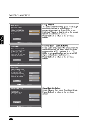 Page 30POWER CONNECTION
26
English
Setup WizardThe Setup Wizard will help guide you through 
scanning channels or accessing your 
connected set-top-box. Press Enter to start 
the Setup Wizard or Skip to exit to the source 
list with available input options.
Press Go Back to return to the previous 
screen.
Channel Scan - Cable/SatelliteSelect Cable and press enter on your remote 
control to activate the ATSC tuner and scan 
cable/satellite ATSC channels. This LCD 
HDTV is not capable of converting an ATSC...