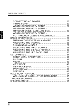 Page 4TABLE OF CONTENTS
ii
English
CONNECTING AC POWER ....................................... 20
INITIAL SETUP ........................................................ 20
WESTINGHOUSE HDTV SETUP ............................... 21
WESTINGHOUSE HDTV SETUP -  
THROUGH CABLE/ SATELLITE BOX ........................ 22
WESTINGHOUSE HDTV SETUP -  
NOT THROUGH CABLE/ SATELLITE BOX ................ 25
BASIC OPERATIONS ................................................... 28
TURNING THE POWER ON AND OFF...