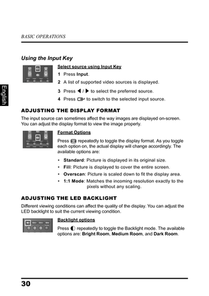 Page 34BASIC OPERATIONS
30
English
Using the Input Key
Select source using Input Key
1Press Input.
2A list of supported video sources is displayed.
3Press  /  to select the preferred source.
4Press  to switch to the selected input source.
ADJUSTING THE DISPLAY FORMAT
The input source can sometimes affect the way images are displayed on-screen. 
You can adjust the display format to view the image properly.
Format Options
Press  repeatedly to toggle the display format. As you toggle 
each option on, the actual...