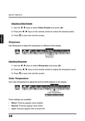 Page 38SETUP MENUS
34
English
Adjusting Video Presets
1  Use the  /  keys to select Video Presets and press  .
2  Press the  /  keys on the remote control to select the desired option.
3  Press  to save and exit the screen.
Sharpness
Use Sharpness to adjust the sharpness or softness of the display.
Adjusting Sharpness
1  Use the  /  keys to select Sharpness and press  .
2  Press the  /  keys on the remote control to adjust the sharpness level.
3  Press  to save and exit the screen.
Color Temperature
Use Color...