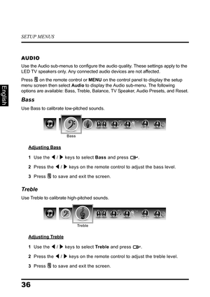 Page 40SETUP MENUS
36
English
AUDIO
Use the Audio sub-menus to configure the audio quality. These settings apply to the 
LED TV speakers only. Any connected audio devices are not affected.
Press  on the remote control or MENU on the control panel to display the setup 
menu screen then select Audio to display the Audio sub-menu. The following 
options are available: Bass, Treble, Balance, TV Speaker, Audio Presets, and Reset.
Bass
Use Bass to calibrate low-pitched sounds.
Adjusting Bass
1  Use the  /  keys to...