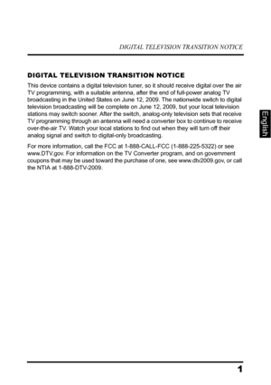 Page 5DIGITAL TELEVISION TRANSITION NOTICE
1
English
DIGITAL TELEVISION TRANSITION NOTICE
This device contains a digital television tuner, so it should receive digital over the air 
TV programming, with a suitable antenna, after the end of full-power analog TV 
broadcasting in the United States on June 12, 2009. The nationwide switch to digital 
television broadcasting will be complete on June 12, 2009, but your local television 
stations may switch sooner. After the switch, analog-only television sets that...