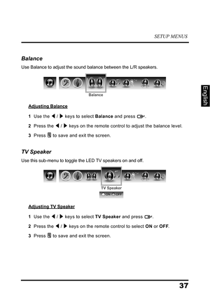 Page 41SETUP MENUS
37
English
Balance
Use Balance to adjust the sound balance between the L/R speakers.
Adjusting Balance
1  Use the  /  keys to select Balance and press  .
2  Press the  /  keys on the remote control to adjust the balance level.
3  Press  to save and exit the screen.
TV Speaker
Use this sub-menu to toggle the LED TV speakers on and off.
Adjusting TV Speaker
1  Use the  /  keys to select TV Speaker and press  .
2  Press the  /  keys on the remote control to select ON or OFF.
3  Press  to save...