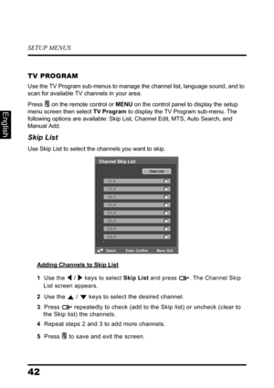 Page 46SETUP MENUS
42
English
TV PROGRAM
Use the TV Program sub-menus to manage the channel list, language sound, and to 
scan for available TV channels in your area.
Press  on the remote control or MENU on the control panel to display the setup 
menu screen then select TV Program to display the TV Program sub-menu. The 
following options are available: Skip List, Channel Edit, MTS, Auto Search, and 
Manual Add.
Skip List
Use Skip List to select the channels you want to skip.
Adding Channels to Skip List
1  Use...