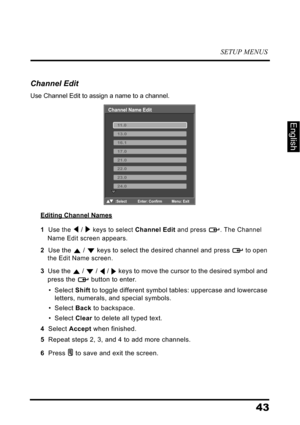 Page 47SETUP MENUS
43
English
Channel Edit
Use Channel Edit to assign a name to a channel.
Editing Channel Names
1  Use the  /  keys to select Channel Edit and press  . The Channel 
Name Edit screen appears.
2  Use the  /  keys to select the desired channel and press  to open 
the Edit Name screen.
3  Use the  /  /  /  keys to move the cursor to the desired symbol and 
press the  button to enter.
• Select Shift to toggle different symbol tables: uppercase and lowercase 
letters, numerals, and special symbols.
•...