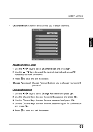 Page 57SETUP MENUS
53
English
•Channel Block: Channel Block allows you to block channels.
Adjusting Channel Block
1  Use the  /  keys to select Channel Block and press  .
2  Use the  /  keys to select the desired channel and press  
repeatedly to block or unblock.
3  Press  to save and exit the screen.
•Change Password: Change Password allows you to change your current 
password.
Changing Password
1  Use the  /  keys to select Change Password and press  .
2  Use the Channel keys to enter the current password...