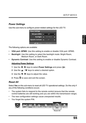 Page 59SETUP MENUS
55
English
Power Settings
Use this sub-menu to configure power-related settings for the LED TV.
The following options are available:
•VGA port -DPMS: Use this setting to enable or disable VGA port -DPMS. 
• Backlight: Use this setting to select the backlight mode: Bright Room, 
Medium Room, or Dark Room.
• Dynamic Contrast: Use this setting to enable or disable Dynamic Contrast.
Adjusting Power Settings
1  Use the  /  keys to select Power Settings and press  .
2  Use the  /  keys to select a...