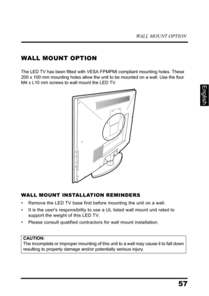 Page 61WALL MOUNT OPTION
57
English
WALL MOUNT OPTION
The LED TV has been fitted with VESA FPMPMI compliant mounting holes. These 
200 x 100 mm mounting holes allow the unit to be mounted on a wall. Use the four 
M4 x L10 mm screws to wall mount the LED TV.
WALL MOUNT INSTALLATION REMINDERS
• Remove the LED TV base first before mounting the unit on a wall. 
• It is the users responsibility to use a UL listed wall mount unit rated to 
support the weight of this LED TV.
• Please consult qualified contractors for...