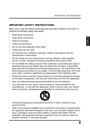 Page 9IMPORTANT INFORMATION
5
English
IMPORTANT SAFETY INSTRUCTIONS
Make sure to note and follow all warnings and instructions marked on the LED TV. 
Observe the following safety instructions.
• Read these instructions.
• Keep these instructions.
• Heed all warnings.
• Follow all instructions.
• Do not use this apparatus near water.
• Clean only with dry cloth.
• Do not block any ventilation openings. Install in accordance with the 
manufacturer’s instructions.
• Do not install near any heat sources such as...