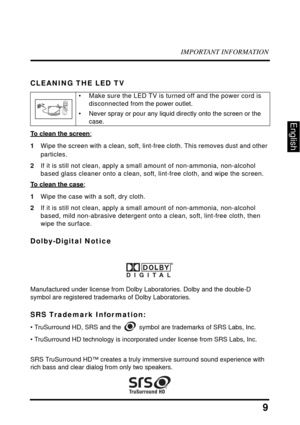 Page 13IMPORTANT INFORMATION
9
English
CLEANING THE LED TV
To clean the screen:
1Wipe the screen with a clean, soft, lint-free cloth. This removes dust and other 
particles.
2If it is still not clean, apply a small amount of non-ammonia, non-alcohol 
based glass cleaner onto a clean, soft, lint-free cloth, and wipe the screen.
To clean the case:
1Wipe the case with a soft, dry cloth.
2If it is still not clean, apply a small amount of non-ammonia, non-alcohol 
based, mild non-abrasive detergent onto a clean,...