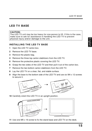 Page 19LED TV BASE
15
English
LED TV BASE
INSTALLING THE LED TV BASE
1Open the LED TV carton box.
2Remove the LED TV base.
3 Remove the plastic bag.
4 Remove the three top carton stabilizers from the LED TV.
5 Remove the protective plastic covering the LED TV.
6 Grasp the two sides of  the LED TV and then pull it  out of the carton box.
7 Remove the two bottom carton stabilizers from the LED TV.
8 Lay the LED TV on a clear, flat, and stable surface.
9 Align the base to the bottom side of the LED TV and use six...