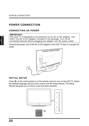 Page 24POWER CONNECTION
20
English
POWER CONNECTION
CONNECTING AC POWER
Connect the power cord of the AC to DC adapter to the LED TV then to a proper AC 
outlet.
INITIAL SETUP
Press  on the control panel or on the remote control to turn on the LED TV. Select 
the desired language and your time zone to use the Setup Wizard. The Setup 
Wizard will guide you on how to scan and store channels.
IMPORTANT:The LED TV is designed to be powered via an AC to DC adapter. Use 
ONLY the AC to DC adapter included in the...