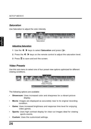 Page 30SETUP MENUS
26
English
Saturation
Use Saturation to adjust the color intensity.
Adjusting Saturation
1  Use the  /  keys to select Saturation and press  .
2  Press the  /  keys on the remote control to adjust the saturation level.
3  Press  to save and exit the screen.
Video Presets
Use this sub-menu to select one of four preset view options optimized for different 
viewing conditions. 
The following options are available:
•Showroom: Uses increased color and sharpness for a vibrant picture 
display....