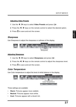 Page 31SETUP MENUS
27
English
Adjusting Video Presets
1  Use the  /  keys to select Video Presets and press  .
2  Press the  /  keys on the remote control to select the desired option.
3  Press  to save and exit the screen.
Sharpness
Use Sharpness to adjust the sharpness or softness of the display.
Adjusting Sharpness
1  Use the  /  keys to select Sharpness and press  .
2  Press the  /  keys on the remote control to adjust the sharpness level.
3  Press  to save and exit the screen.
Color Temperature
Use Color...