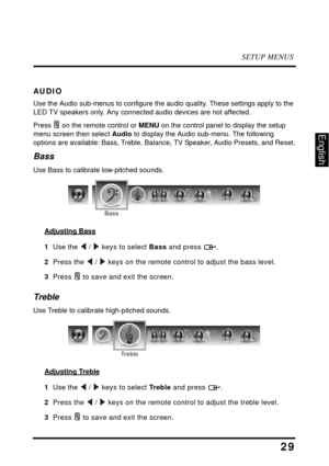 Page 33SETUP MENUS
29
English
AUDIO
Use the Audio sub-menus to configure the audio quality. These settings apply to the 
LED TV speakers only. Any connected audio devices are not affected.
Press  on the remote control or MENU on the control panel to display the setup 
menu screen then select Audio to display the Audio sub-menu. The following 
options are available: Bass, Treble, Balance, TV Speaker, Audio Presets, and Reset.
Bass
Use Bass to calibrate low-pitched sounds.
Adjusting Bass
1  Use the  /  keys to...