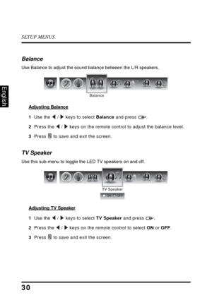 Page 34SETUP MENUS
30
English
Balance
Use Balance to adjust the sound balance between the L/R speakers.
Adjusting Balance
1  Use the  /  keys to select Balance and press  .
2  Press the  /  keys on the remote control to adjust the balance level.
3  Press  to save and exit the screen.
TV Speaker
Use this sub-menu to toggle the LED TV speakers on and off.
Adjusting TV Speaker
1  Use the  /  keys to select TV Speaker and press  .
2  Press the  /  keys on the remote control to select ON or OFF.
3  Press  to save...