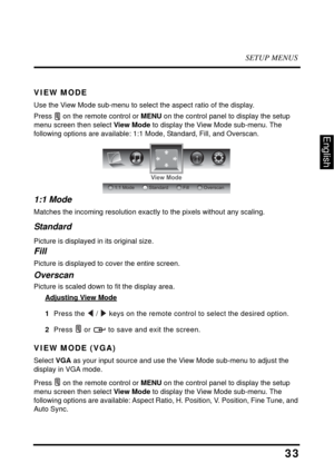 Page 37SETUP MENUS
33
English
VIEW MODE
Use the View Mode sub-menu to select the aspect ratio of the display.
Press  on the remote control or MENU on the control panel to display the setup 
menu screen then select View Mode to display the View Mode sub-menu. The 
following options are available: 1:1 Mode, Standard, Fill, and Overscan.
1:1 Mode
Matches the incoming resolution exactly to the pixels without any scaling.
Standard
Picture is displayed in its original size.
Fill
Picture is displayed to cover the...