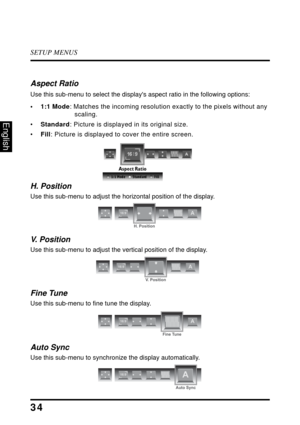 Page 38SETUP MENUS
34
English
Aspect Ratio
Use this sub-menu to select the displays aspect ratio in the following options:
•1:1 Mode: Matches the incoming resolution exactly to the pixels without any 
scaling.
•Standard: Picture is displayed in its original size.
•Fill: Picture is displayed to cover the entire screen.
H. Position
Use this sub-menu to adjust the horizontal position of the display.
V.  P o s i t i o n
Use this sub-menu to adjust the vertical position of the display.
Fine Tune
Use this sub-menu to...