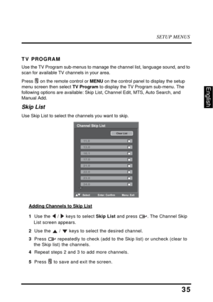 Page 39SETUP MENUS
35
English
TV PROGRAM
Use the TV Program sub-menus to manage the channel list, language sound, and to 
scan for available TV channels in your area.
Press  on the remote control or MENU on the control panel to display the setup 
menu screen then select TV Program to display the TV Program sub-menu. The 
following options are available: Skip List, Channel Edit, MTS, Auto Search, and 
Manual Add.
Skip List
Use Skip List to select the channels you want to skip.
Adding Channels to Skip List
1  Use...