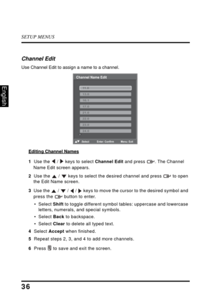 Page 40SETUP MENUS
36
English
Channel Edit
Use Channel Edit to assign a name to a channel.
Editing Channel Names
1  Use the  /  keys to select Channel Edit and press  . The Channel 
Name Edit screen appears.
2  Use the  /  keys to select the desired channel and press  to open 
the Edit Name screen.
3  Use the  /  /  /  keys to move the cursor to the desired symbol and 
press the  button to enter.
• Select Shift to toggle different symbol tables: uppercase and lowercase 
letters, numerals, and special symbols.
•...