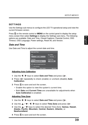 Page 43SETUP MENUS
39
English
SETTINGS
Use the Settings sub-menus to configure the LED TV operational setup and view the 
current firmware version.
Press  on the remote control or MENU on the control panel to display the setup 
menu screen then select Settings to display the Settings sub-menu. The following 
options are available: Date and Time, Closed Captions, Parental Control, OSD 
Timeout, OSD Language, Power settings, Reset All, and Version.
Date and Time
Use Date and Time to adjust the current date and...