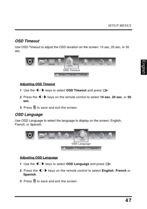 Page 51SETUP MENUS
47
English
OSD Timeout
Use OSD Timeout to adjust the OSD duration on the screen: 10 sec, 20 sec, or 30 
sec.
Adjusting OSD Timeout
1  Use the  /  keys to select OSD Timeout and press  .
2  Press the  /  keys on the remote control to select 10 sec, 20 sec, or 30 
sec.
3  Press  to save and exit the screen.
OSD Language
Use OSD Language to select the language to display on the screen: English, 
French, or Spanish.
Adjusting OSD Language
1  Use the  /  keys to select OSD Language and press  .
2...